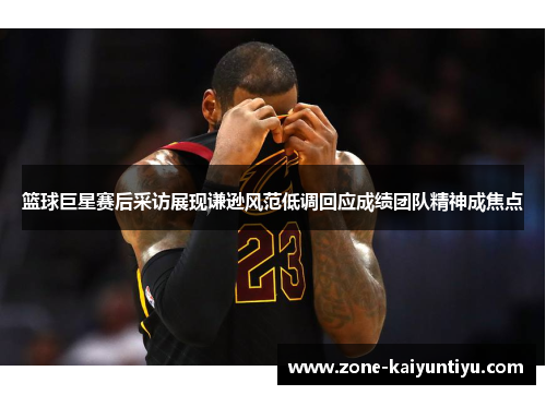 篮球巨星赛后采访展现谦逊风范低调回应成绩团队精神成焦点