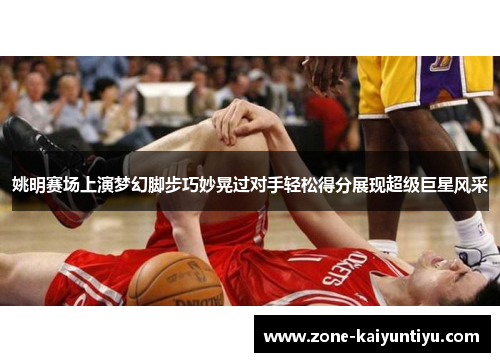 姚明赛场上演梦幻脚步巧妙晃过对手轻松得分展现超级巨星风采