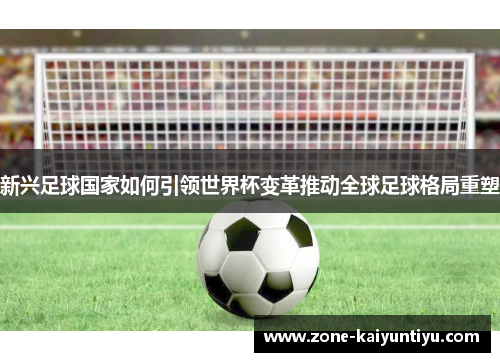 新兴足球国家如何引领世界杯变革推动全球足球格局重塑