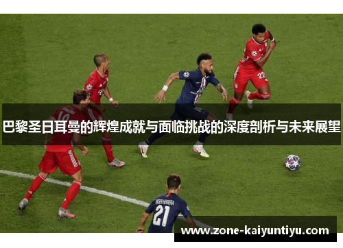 巴黎圣日耳曼的辉煌成就与面临挑战的深度剖析与未来展望