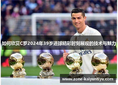 如何欣赏C罗2024年39岁进球精彩时刻展现的技术与魅力